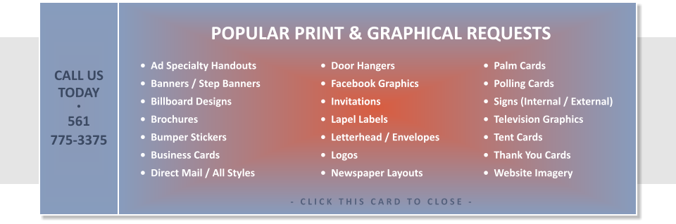 •  Ad Specialty Handouts •  Banners / Step Banners •  Billboard Designs •  Brochures •  Bumper Stickers •  Business Cards •  Direct Mail / All Styles   •  Palm Cards •  Polling Cards •  Signs (Internal / External) •  Television Graphics •  Tent Cards •  Thank You Cards •  Website Imagery        •  Door Hangers •  Facebook Graphics •  Invitations •  Lapel Labels •  Letterhead / Envelopes •  Logos •  Newspaper Layouts  POPULAR PRINT & GRAPHICAL REQUESTS  - CLICK THIS CARD TO CLOSE -