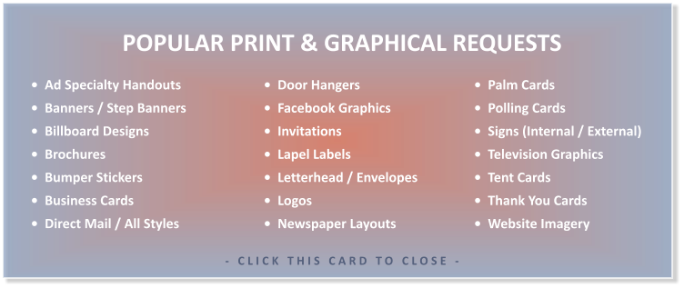 •  Ad Specialty Handouts •  Banners / Step Banners •  Billboard Designs •  Brochures •  Bumper Stickers •  Business Cards •  Direct Mail / All Styles   •  Palm Cards •  Polling Cards •  Signs (Internal / External) •  Television Graphics •  Tent Cards •  Thank You Cards •  Website Imagery        •  Door Hangers •  Facebook Graphics •  Invitations •  Lapel Labels •  Letterhead / Envelopes •  Logos •  Newspaper Layouts  POPULAR PRINT & GRAPHICAL REQUESTS  - CLICK THIS CARD TO CLOSE -